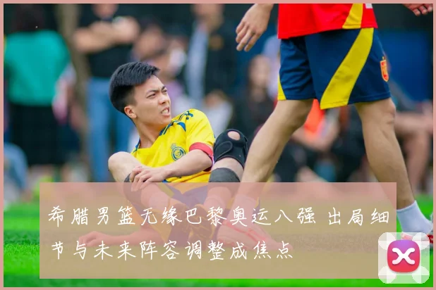希腊男篮无缘巴黎奥运八强 出局细节与未来阵容调整成焦点