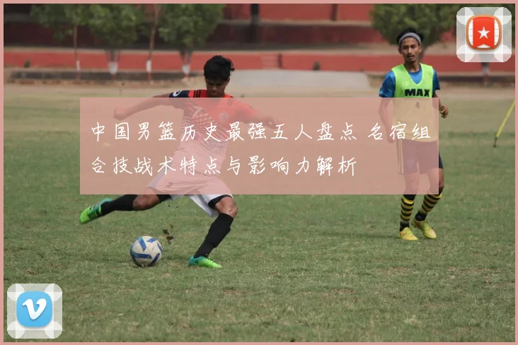 中国男篮历史最强五人盘点 名宿组合技战术特点与影响力解析