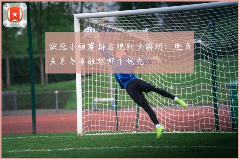 欧冠小组赛排名规则全解析:胜负关系与净胜球哪个优先?