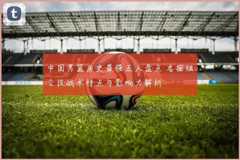 中国男篮历史最强五人盘点 名宿组合技战术特点与影响力解析