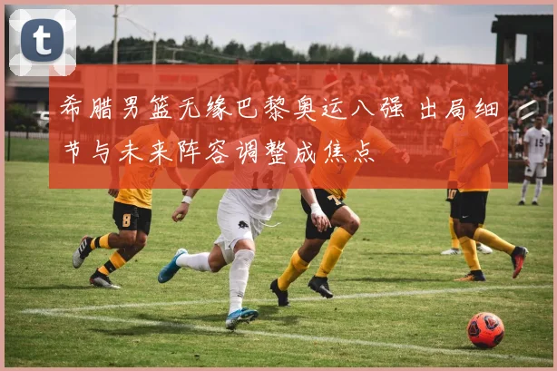 希腊男篮无缘巴黎奥运八强 出局细节与未来阵容调整成焦点