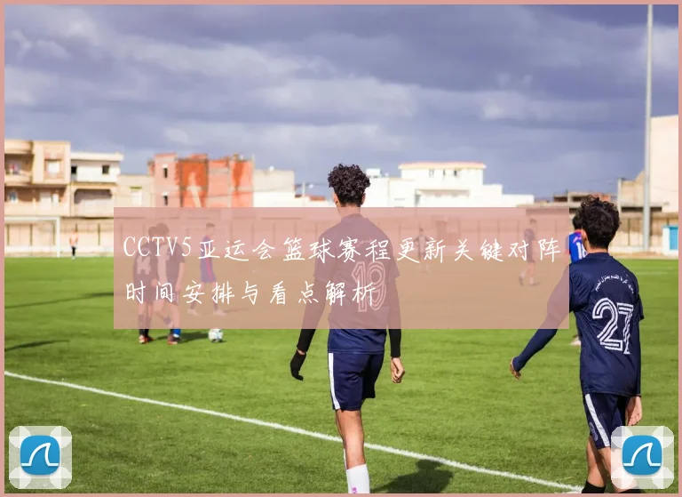 CCTV5亚运会篮球赛程更新关键对阵时间安排与看点解析