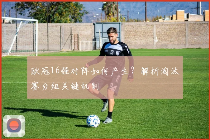 欧冠16强对阵如何产生?解析淘汰赛分组关键机制