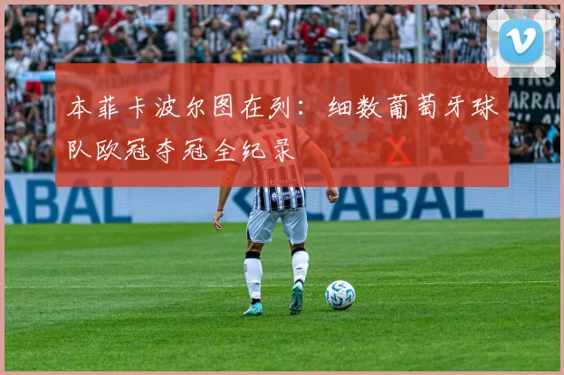 本菲卡波尔图在列:细数葡萄牙球队欧冠夺冠全纪录